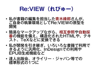 Re:VIEW（れびゅー）
●
私が書籍の編集を担当した青木峰郎さんが、
ご自身の執筆環境としてRe:VIEWの原型を
開発
●
簡易なマークアップながら、相互参照や自動採
番の機能を備え、構造化されたHTMLや、テキ
スト、TeXなどに変換で...