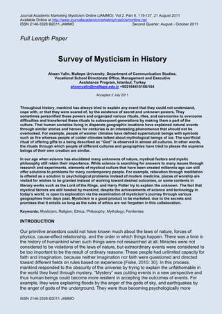 Journal Academic Marketing Mysticism Online (JAMMO). Vol 2. Part 8. 115-137. 21 August 2011
Available Online at http://www.journalacademicmarketingmysticismonline.net
ISSN 2146-3328 ©2011 JAMMO Second Quarter: August - October 2011
ISSN 2146-3328 ©2011 JAMMO
Full Length Paper
Survey of Mysticism in History
Ahsen Yalin, Maltepe University, Department of Communication Studies,
Vocational School Directorate Office, Management and Executive
Assistance Program, Istanbul, Turkey
ahsenyalin@maltepe.edu.tr +902164415168/164
Accepted 2 July 2011
Throughout history, mankind has always tried to explain any event that they could not understand,
cope with, or that they were scared of, by the existence of secret and unknown powers. They
sometimes personified these powers and organized various rituals, rites, and ceremonies to overcome
difficulties and transferred these rituals to subsequent generations by making them a part of the
culture. That human societies living in disparate geographic locations have explained natural events
through similar stories and heroes for centuries is an interesting phenomenon that should not be
overlooked. For example, people of warmer climates have defined supernatural beings with symbols
such as fire whereas people of colder climates talked about mythological beings of ice. The sacrificial
ritual of offering gifts to a being described as “God” is observed in almost all cultures. In other words,
the rituals through which people of different cultures and geographies have tried to please the supreme
beings of their own creation are similar.
In our age when science has elucidated many unknowns of nature, mystical factors and mystic
philosophy still retain their importance. While science is searching for answers to many issues through
research and experiments, elements of mystical culture that have been created millennia ago can still
offer solutions to problems for many contemporary people. For example, relaxation through meditation
is offered as a solution to psychological problems instead of modern medicine, places of worship are
visited for wishes to be granted instead of working toward desired outcomes, or some contents in
literary works such as the Lord of the Rings, and Harry Potter try to explain the unknown. The fact that
mystical factors are still heeded by mankind, despite the achievements of science and technology in
today’s world, is open to exploration via the examination of mysticism’s journey through various
geographies from days past. Mysticism is a good product to be marketed, due to the secrets and
promises that it entails so long as the rules of ethics are not forgotten in this collaboration.
Keywords: Mysticism; Religion; Ethics; Philosophy; Mythology; Penitentes.
INTRODUCTION
Our primitive ancestors could not have known much about the laws of nature, forces of
physics, cause-effect relationship, and the order in which things happen. There was a time in
the history of humankind when such things were not researched at all. Miracles were not
considered to be violations of the laws of nature, but extraordinary events were considered to
be too important to be the result of ordinary reasons. These people had unlimited capacity for
faith and imagination, because neither imagination nor faith were questioned and directed
toward different fields on rules based on experience (Fiske, 2010: 30). In this process,
mankind responded to the obscurity of the universe by trying to explain the unfathomable in
the world they lived through mystery. “Mystery” was putting events in a new perspective and
thus human beings could become more resilient in accepting the outcomes of events. For
example, they were explaining floods by the anger of the gods of sky, and earthquakes by
the anger of gods of the underground. They were thus becoming psychologically more
 