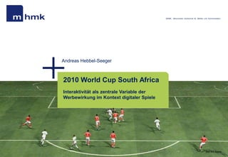 MHMK - Macromedia Hochschule für Medien und Kommunikation




Andreas Hebbel-Seeger



2010 World Cup South Africa
Interaktivität als zentrale Variable der
Werbewirkung im Kontext digitaler Spiele




                                                                                    Bild: EA Sports
 