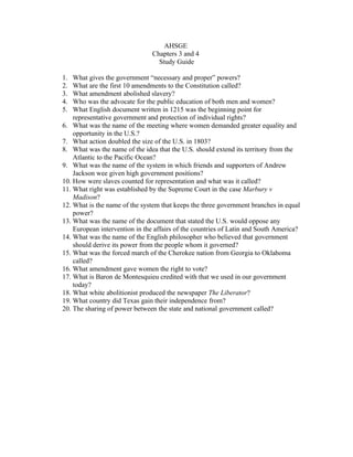 AHSGE
                                Chapters 3 and 4
                                  Study Guide

1.  What gives the government “necessary and proper” powers?
2.  What are the first 10 amendments to the Constitution called?
3.  What amendment abolished slavery?
4.  Who was the advocate for the public education of both men and women?
5.  What English document written in 1215 was the beginning point for
    representative government and protection of individual rights?
6. What was the name of the meeting where women demanded greater equality and
    opportunity in the U.S.?
7. What action doubled the size of the U.S. in 1803?
8. What was the name of the idea that the U.S. should extend its territory from the
    Atlantic to the Pacific Ocean?
9. What was the name of the system in which friends and supporters of Andrew
    Jackson wee given high government positions?
10. How were slaves counted for representation and what was it called?
11. What right was established by the Supreme Court in the case Marbury v
    Madison?
12. What is the name of the system that keeps the three government branches in equal
    power?
13. What was the name of the document that stated the U.S. would oppose any
    European intervention in the affairs of the countries of Latin and South America?
14. What was the name of the English philosopher who believed that government
    should derive its power from the people whom it governed?
15. What was the forced march of the Cherokee nation from Georgia to Oklahoma
    called?
16. What amendment gave women the right to vote?
17. What is Baron de Montesquieu credited with that we used in our government
    today?
18. What white abolitionist produced the newspaper The Liberator?
19. What country did Texas gain their independence from?
20. The sharing of power between the state and national government called?
 