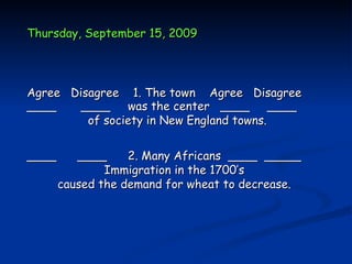 Thursday, September 15, 2009




Agree Disagree 1. The town Agree Disagree
____    ____ was the center ____ ____
         of society in New England towns.


____      ____     2. Many Africans ____ _____
               Immigration in the 1700’s
       caused the demand for wheat to decrease.
 