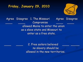 Friday, January 29, 2010


Agree Disagree 1. The Missouri       Agree   Disagree
____   ____       Compromise         ____    ____
          allowed Maine to enter the union
         as a slave state and Missouri to
              enter as a free state.


____   ____     2. Free soilers believed   ____ _____
                    no slavery should be
              allowed in the new territories.
 