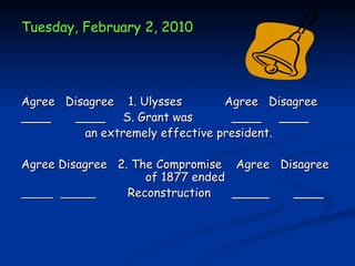 Tuesday, February 2, 2010




Agree Disagree 1. Ulysses        Agree Disagree
____    ____ S. Grant was         ____ ____
         an extremely effective president.

Agree Disagree 2. The Compromise Agree Disagree
                    of 1877 ended
                 Reconstruction   _____  ____
 