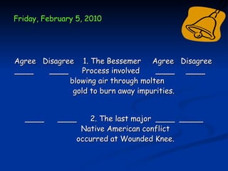 Friday, February 5, 2010




Agree Disagree 1. The Bessemer Agree Disagree
____    ____     Process involved    ____ ____
             blowing air through molten
              gold to burn away impurities.


   ____    ____      2. The last major ____ _____
                  Native American conflict
                 occurred at Wounded Knee.
 