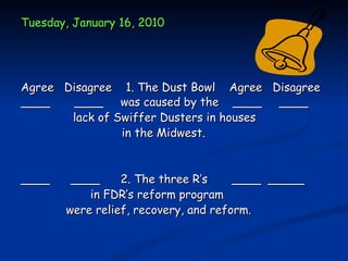 Tuesday, January 16, 2010




Agree Disagree 1. The Dust Bowl Agree Disagree
____    ____ was caused by the ____ ____
       lack of Swiffer Dusters in houses
                in the Midwest.


____    ____     2. The three R’s     ____ _____
           in FDR’s reform program
       were relief, recovery, and reform.
 