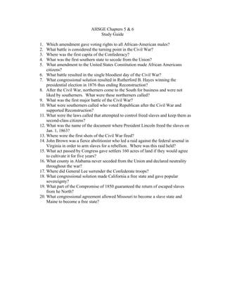 AHSGE Chapters 5 & 6
                                Study Guide

1.  Which amendment gave voting rights to all African-American males?
2.  What battle is considered the turning point in the Civil War?
3.  Where was the first capita of the Confederacy?
4.  What was the first southern state to secede from the Union?
5.  What amendment to the United States Constitution made African Americans
    citizens?
6. What battle resulted in the single bloodiest day of the Civil War?
7. What congressional solution resulted in Rutherford B. Hayes winning the
    presidential election in 1876 thus ending Reconstruction?
8. After the Civil War, northerners come to the South for business and were not
    liked by southerners. What were these northerners called?
9. What was the first major battle of the Civil War?
10. What were southerners called who voted Republican after the Civil War and
    supported Reconstruction?
11. What were the laws called that attempted to control freed slaves and keep them as
    second-class citizens?
12. What was the name of the document where President Lincoln freed the slaves on
    Jan. 1, 1863?
13. Where were the first shots of the Civil War fired?
14. John Brown was a fierce abolitionist who led a raid against the federal arsenal in
    Virginia in order to arm slaves for a rebellion. Where was this raid held?
15. What act passed by Congress gave settlers 160 acres of land if they would agree
    to cultivate it for five years?
16. What county in Alabama never seceded from the Union and declared neutrality
    throughout the war?
17. Where did General Lee surrender the Confederate troops?
18. What congressional solution made California a free state and gave popular
    sovereignty?
19. What part of the Compromise of 1850 guaranteed the return of escaped slaves
    from he North?
20. What congressional agreement allowed Missouri to become a slave state and
    Maine to become a free state?
 
