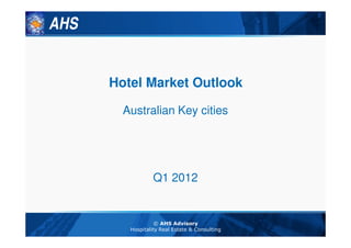 AHS


      Hotel Market Outlook

        Australian Key cities




                  Q1 2012


                   © AHS Advisory
         Hospitality Real Estate & Consulting
 