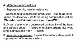 4. Metabolic abnormalities:
- hyperglycemia, insulin resistance
- Decreased glucocorticoid production - due to adrenal
gland insufficiency - life-threatening complication called
Waterhouse-Friderichsen syndrome(WFS)
5. Organ dysfunction: decreased contractility of the heart
and cardiac output → failure of multiple organs like liver,
lung, kidneys and heart → death
6. Immune suppression: hyperinflammatory state leads to
suppression of immune system
 