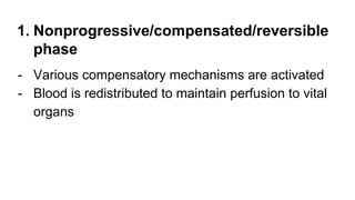 1. Nonprogressive/compensated/reversible
phase
- Various compensatory mechanisms are activated
- Blood is redistributed to maintain perfusion to vital
organs
 