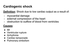 Cardiogenic shock
Definition: Shock due to low cardiac output as a result of:
- myocardial damage
- external compression of the heart
- obstruction to outflow of blood from ventricles
Causes:
● MI
● Ventricular rupture
● Arrhythmia
● Cardiac tamponade
● Pulmonary embolism
 