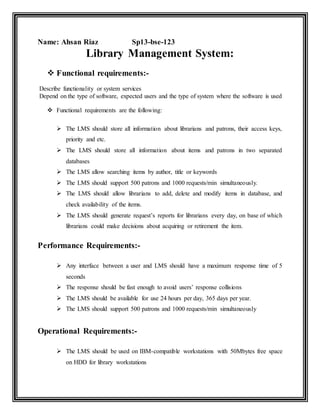 Name: Ahsan Riaz Sp13-bse-123
Library Management System:
 Functional requirements:-
Describe functionality or system services
Depend on the type of software, expected users and the type of system where the software is used
 Functional requirements are the following:
 The LMS should store all information about librarians and patrons, their access keys,
priority and etc.
 The LMS should store all information about items and patrons in two separated
databases
 The LMS allow searching items by author, title or keywords
 The LMS should support 500 patrons and 1000 requests/min simultaneously.
 The LMS should allow librarians to add, delete and modify items in database, and
check availability of the items.
 The LMS should generate request’s reports for librarians every day, on base of which
librarians could make decisions about acquiring or retirement the item.
Performance Requirements:-
 Any interface between a user and LMS should have a maximum response time of 5
seconds
 The response should be fast enough to avoid users’ response collisions
 The LMS should be available for use 24 hours per day, 365 days per year.
 The LMS should support 500 patrons and 1000 requests/min simultaneously
Operational Requirements:-
 The LMS should be used on IBM-compatible workstations with 50Mbytes free space
on HDD for library workstations
 