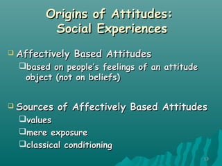 1313
Origins of Attitudes:Origins of Attitudes:
Social ExperiencesSocial Experiences
 Affectively Based AttitudesAffectively Based Attitudes
based on people’s feelings of an attitudebased on people’s feelings of an attitude
object (not on beliefs)object (not on beliefs)
 Sources of Affectively Based AttitudesSources of Affectively Based Attitudes
valuesvalues
mere exposuremere exposure
classical conditioningclassical conditioning
 