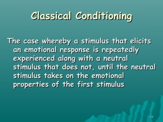 1414
Classical ConditioningClassical Conditioning
The case whereby a stimulus that elicitsThe case whereby a stimulus that elicits
an emotional response is repeatedlyan emotional response is repeatedly
experienced along with a neutralexperienced along with a neutral
stimulus that does not, until the neutralstimulus that does not, until the neutral
stimulus takes on the emotionalstimulus takes on the emotional
properties of the first stimulusproperties of the first stimulus
 