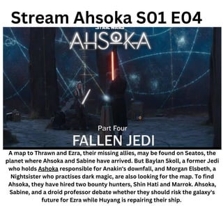 Stream Ahsoka S01 E04
A map to Thrawn and Ezra, their missing allies, may be found on Seatos, the
planet where Ahsoka and Sabine have arrived. But Baylan Skoll, a former Jedi
who holds Ashoka responsible for Anakin's downfall, and Morgan Elsbeth, a
Nightsister who practises dark magic, are also looking for the map. To find
Ahsoka, they have hired two bounty hunters, Shin Hati and Marrok. Ahsoka,
Sabine, and a droid professor debate whether they should risk the galaxy's
future for Ezra while Huyang is repairing their ship.
 