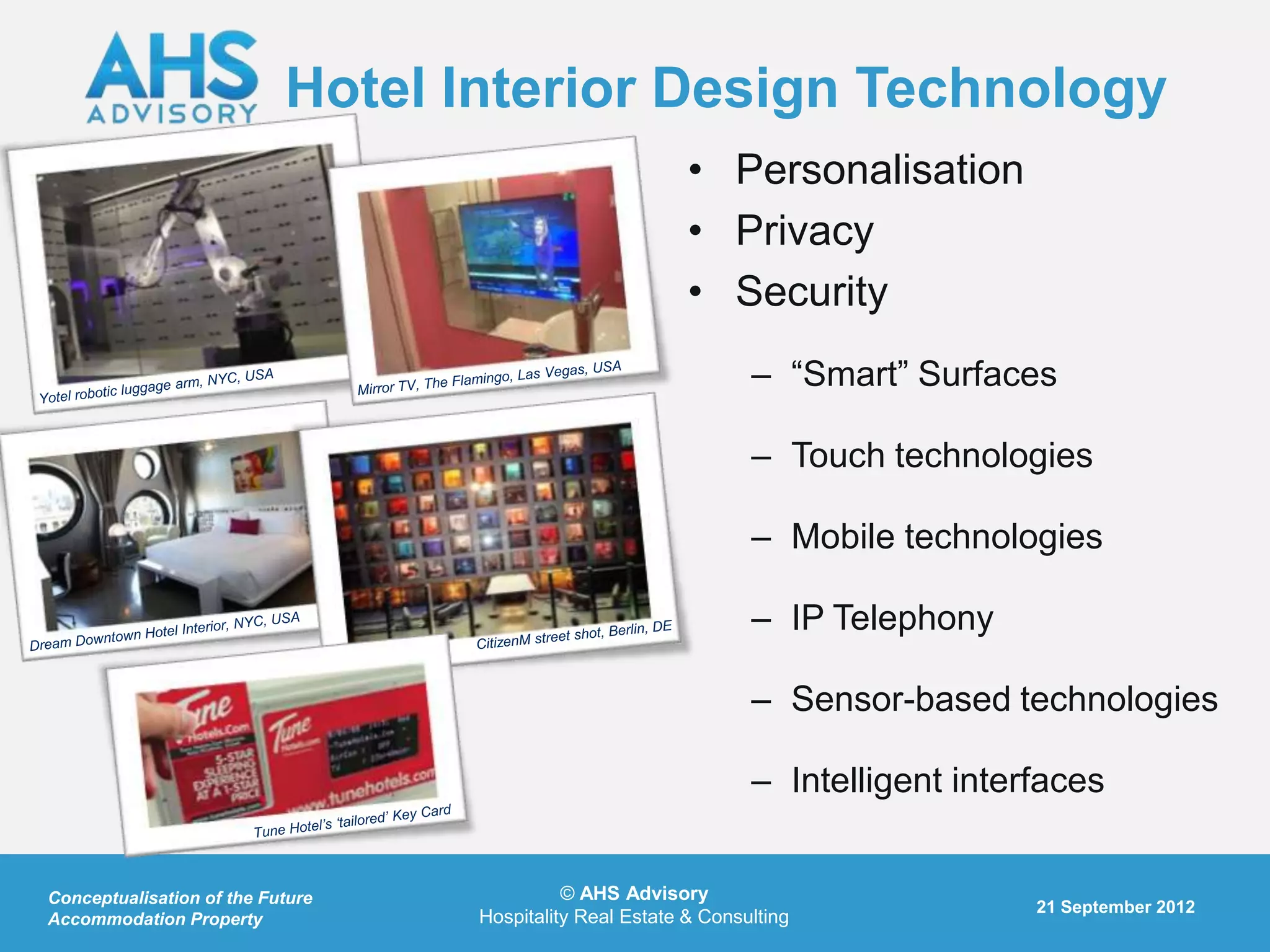 Hotel Interior Design Technology
                                                          • Personalisation
                                                          • Privacy
                                                          • Security
                                                                 – “Smart” Surfaces

                                                                 – Touch technologies

                                                                 – Mobile technologies

                                                                 – IP Telephony

                                                                 – Sensor-based technologies

                                                                 – Intelligent interfaces


Conceptualisation of the Future             © AHS Advisory
                                                                                    21 September 2012
Accommodation Property            Hospitality Real Estate & Consulting
 