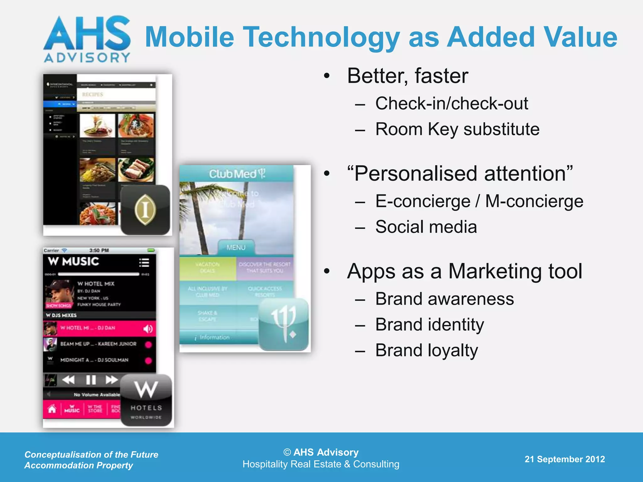 Mobile Technology as Added Value
                                                    • Better, faster
                                                           – Check-in/check-out
                                                           – Room Key substitute

                                                    • “Personalised attention”
                                                           – E-concierge / M-concierge
                                                           – Social media

                                                    • Apps as a Marketing tool
                                                           – Brand awareness
                                                           – Brand identity
                                                           – Brand loyalty




Conceptualisation of the Future             © AHS Advisory
                                                                               21 September 2012
Accommodation Property            Hospitality Real Estate & Consulting
 