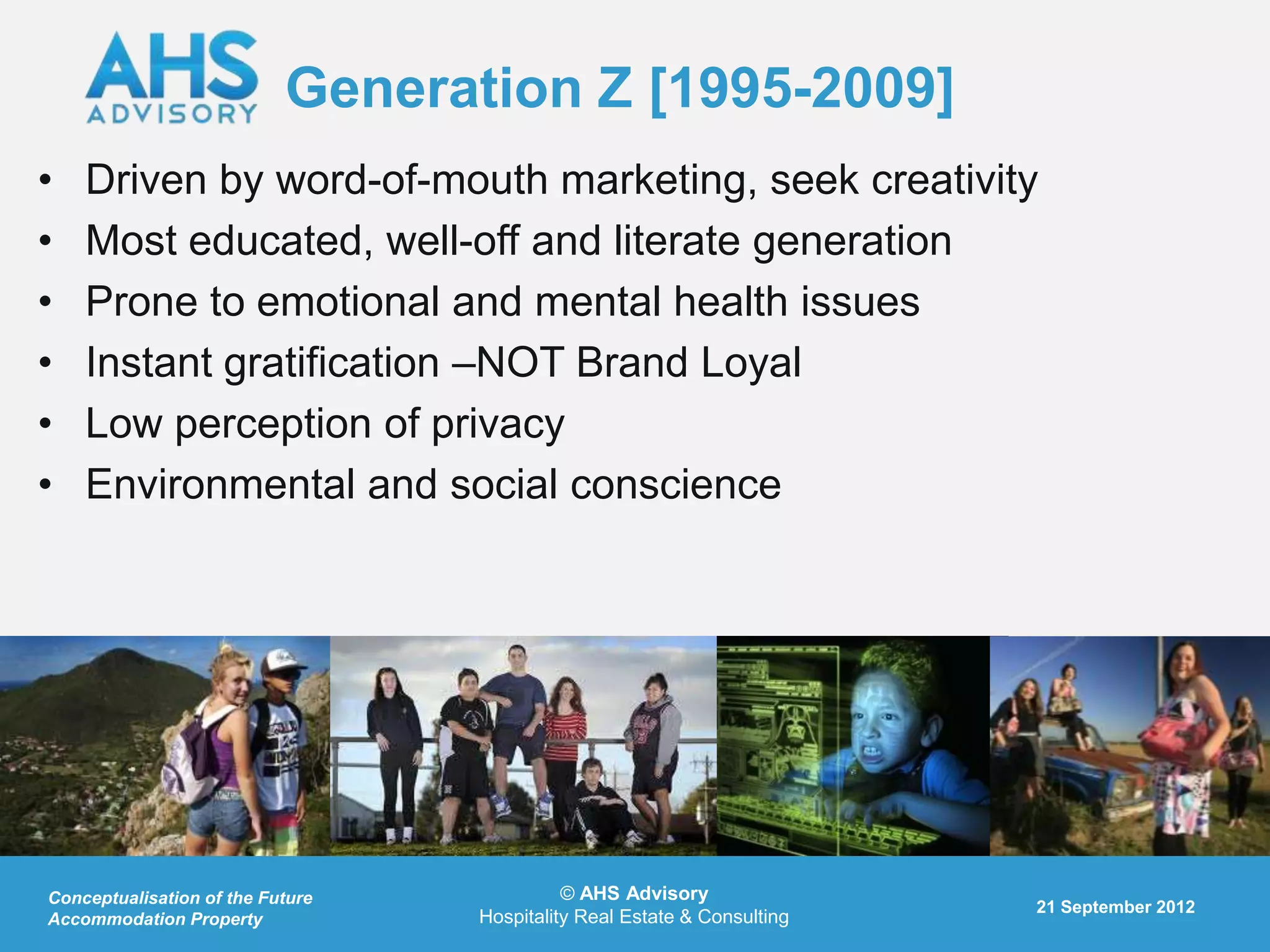 Generation Z [1995-2009]
•   Driven by word-of-mouth marketing, seek creativity
•   Most educated, well-off and literate generation
•   Prone to emotional and mental health issues
•   Instant gratification –NOT Brand Loyal
•   Low perception of privacy
•   Environmental and social conscience




Conceptualisation of the Future             © AHS Advisory
                                                                         21 September 2012
Accommodation Property            Hospitality Real Estate & Consulting
 