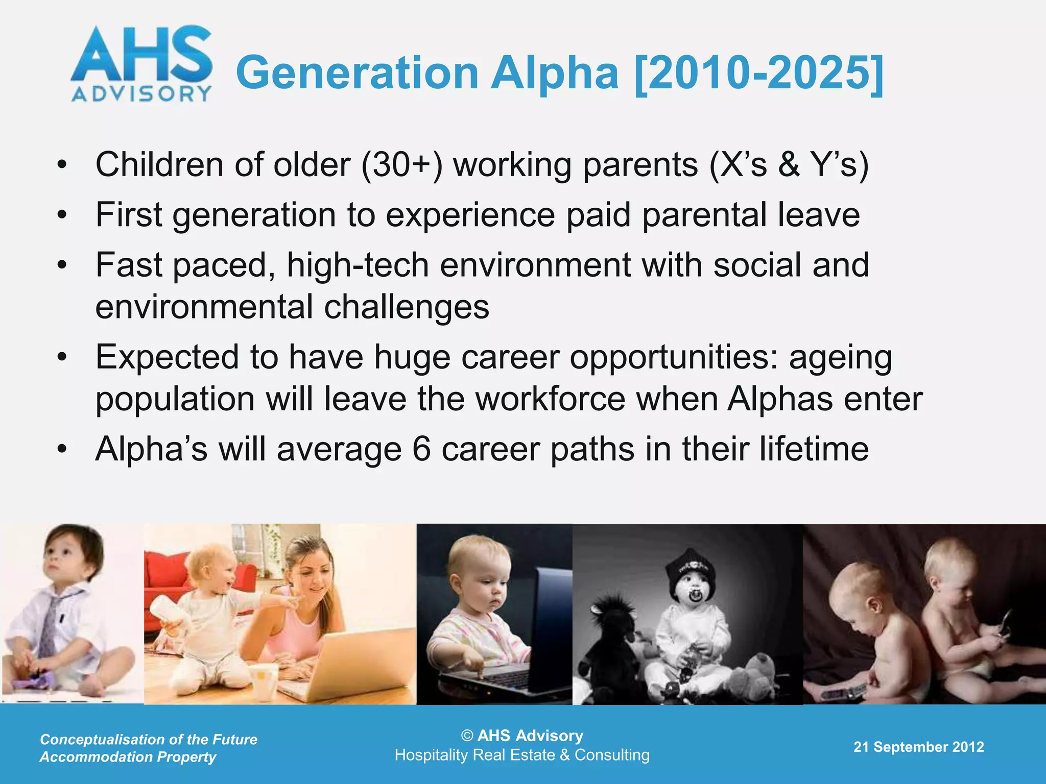 Generation Alpha [2010-2025]
  • Children of older (30+) working parents (X‟s & Y‟s)
  • First generation to experience paid parental leave
  • Fast paced, high-tech environment with social and
    environmental challenges
  • Expected to have huge career opportunities: ageing
    population will leave the workforce when Alphas enter
  • Alpha‟s will average 6 career paths in their lifetime




Conceptualisation of the Future             © AHS Advisory
                                                                         21 September 2012
Accommodation Property            Hospitality Real Estate & Consulting
 