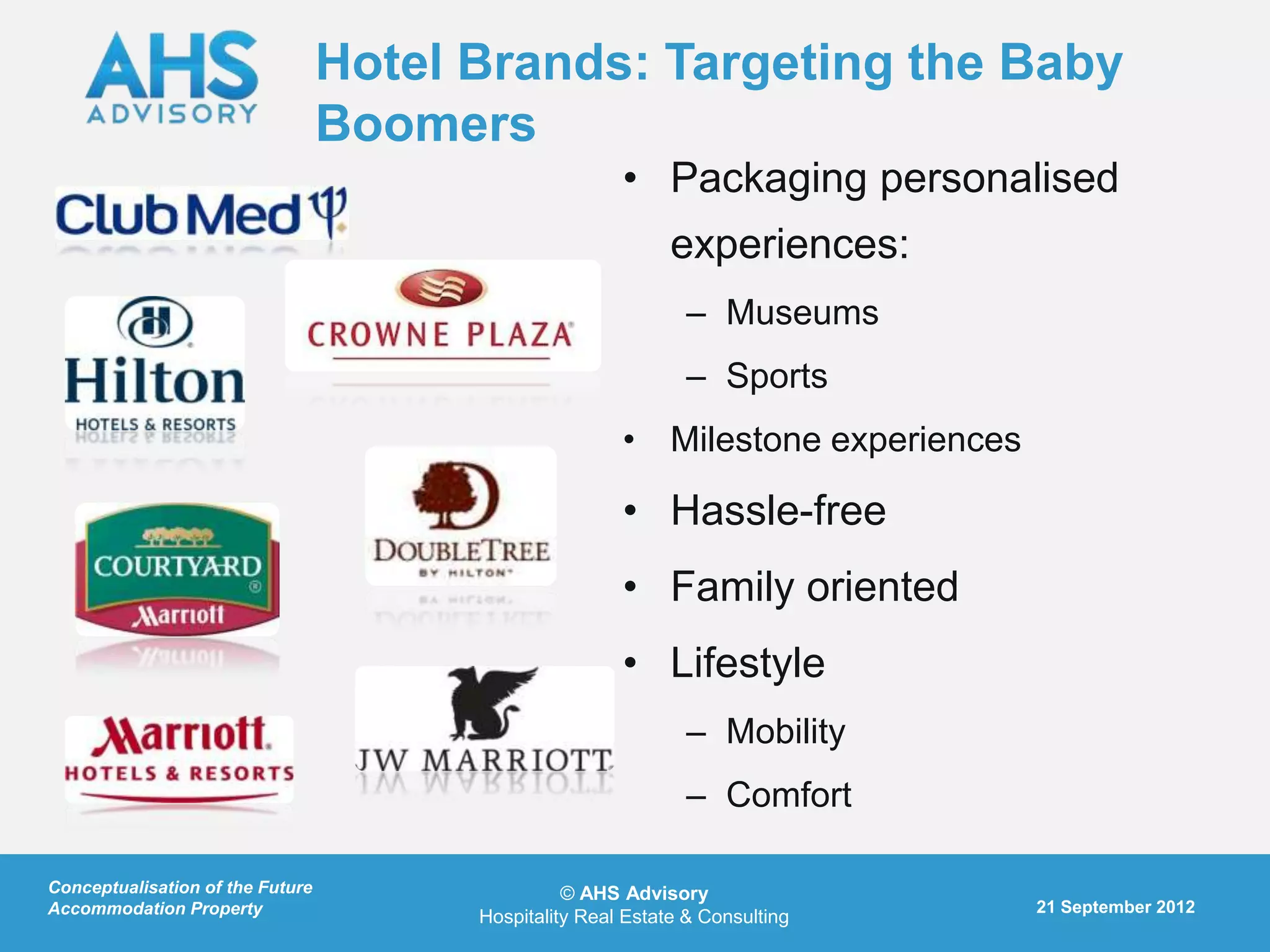 Hotel Brands: Targeting the Baby
                                  Boomers
                                                        • Packaging personalised
                                                              experiences:
                                                                – Museums
                                                                – Sports
                                                        • Milestone experiences

                                                        • Hassle-free
                                                        • Family oriented
                                                        • Lifestyle
                                                                – Mobility
                                                                – Comfort

Conceptualisation of the Future                   © AHS Advisory
Accommodation Property                                                            21 September 2012
                                        Hospitality Real Estate & Consulting
 