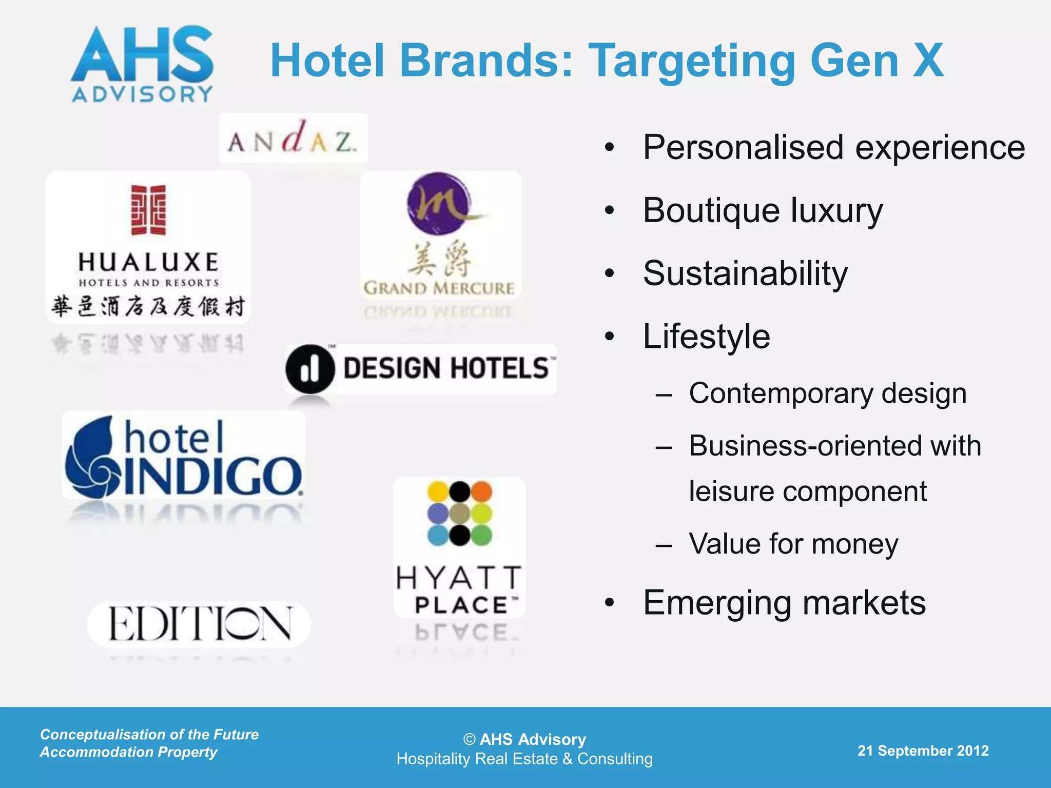 Hotel Brands: Targeting Gen X
                                                                   • Personalised experience
                                                                   • Boutique luxury
                                                                   • Sustainability
                                                                   • Lifestyle
                                                                              – Contemporary design
                                                                              – Business-oriented with
                                                                                leisure component
                                                                              – Value for money

                                                                   • Emerging markets


Conceptualisation of the Future                  © AHS Advisory
Accommodation Property                                                                      21 September 2012
                                       Hospitality Real Estate & Consulting
 