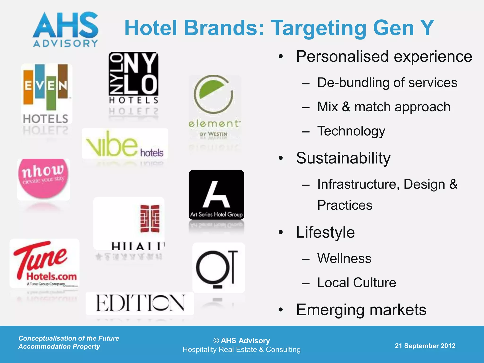 Hotel Brands: Targeting Gen Y
                                                                   • Personalised experience
                                                                              – De-bundling of services
                                                                              – Mix & match approach
                                                                              – Technology

                                                                   • Sustainability
                                                                              – Infrastructure, Design &
                                                                                Practices

                                                                   • Lifestyle
                                                                              – Wellness
                                                                              – Local Culture

                                                                   • Emerging markets
Conceptualisation of the Future                  © AHS Advisory
Accommodation Property                                                                       21 September 2012
                                       Hospitality Real Estate & Consulting
 
