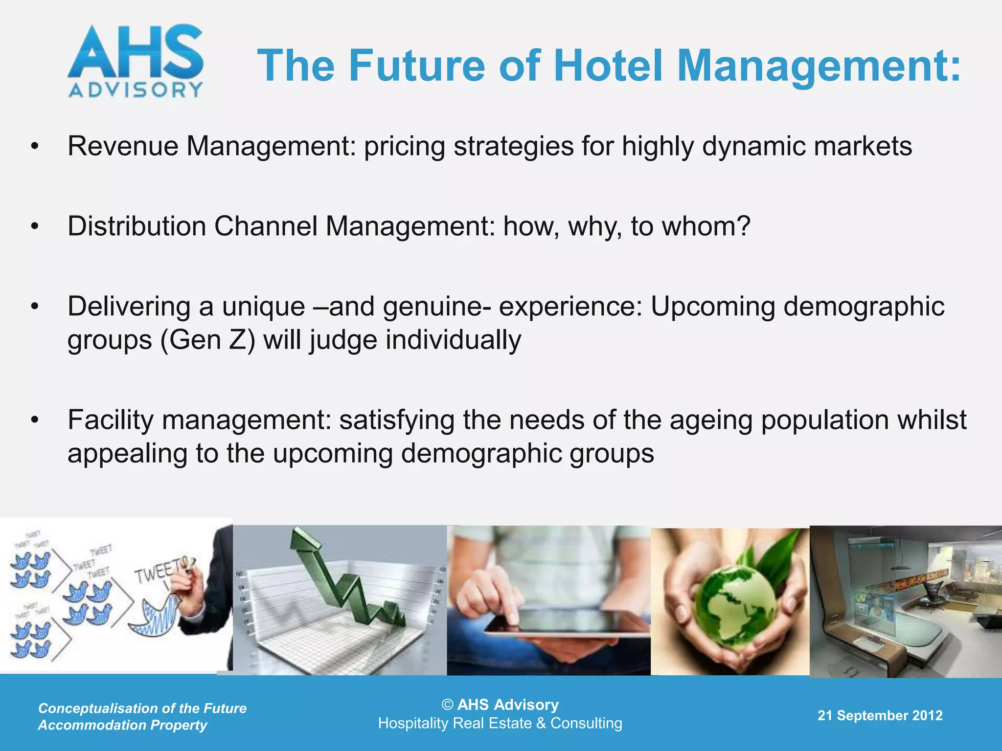 The Future of Hotel Management:
• Revenue Management: pricing strategies for highly dynamic markets

• Distribution Channel Management: how, why, to whom?

• Delivering a unique –and genuine- experience: Upcoming demographic
  groups (Gen Z) will judge individually

• Facility management: satisfying the needs of the ageing population whilst
  appealing to the upcoming demographic groups




Conceptualisation of the Future                  © AHS Advisory
                                                                              21 September 2012
Accommodation Property                 Hospitality Real Estate & Consulting
 