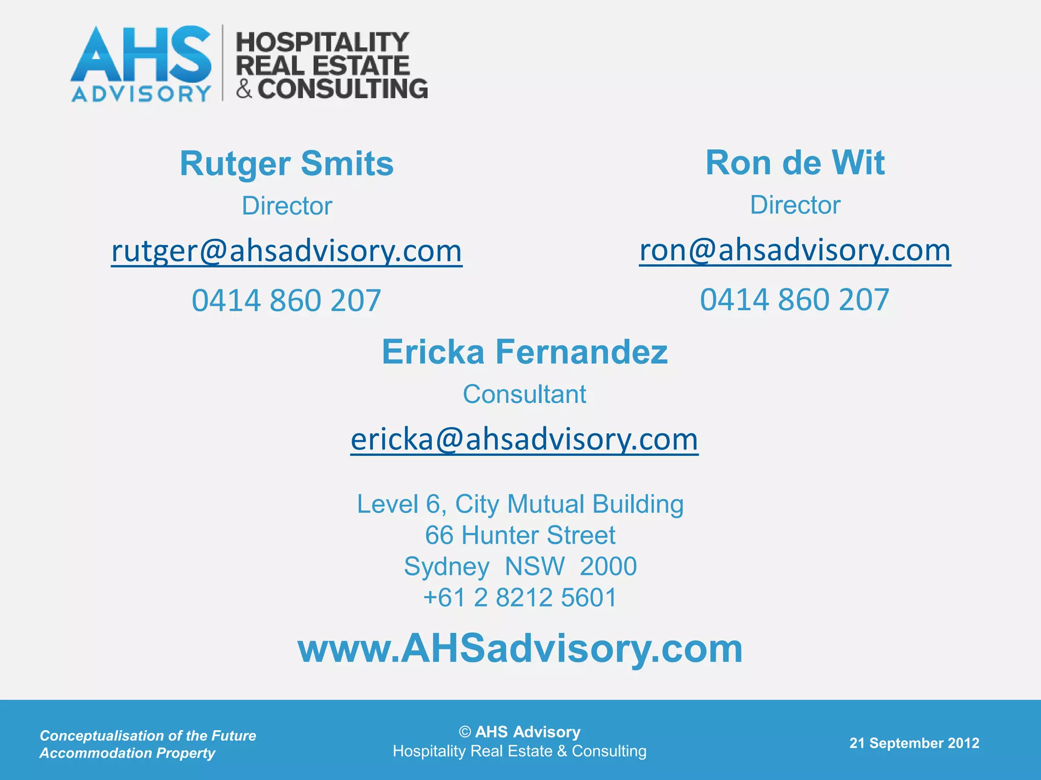 Rutger Smits                                                  Ron de Wit
                            Director                                               Director
          rutger@ahsadvisory.com                                            ron@ahsadvisory.com
               0414 860 207                                                    0414 860 207
                                         Ericka Fernandez
                                                   Consultant
                                       ericka@ahsadvisory.com
                                       Level 6, City Mutual Building
                                             66 Hunter Street
                                          Sydney NSW 2000
                                             +61 2 8212 5601

                                  www.AHSadvisory.com
Conceptualisation of the Future                     © AHS Advisory
                                                                                              21 September 2012
Accommodation Property                    Hospitality Real Estate & Consulting
 