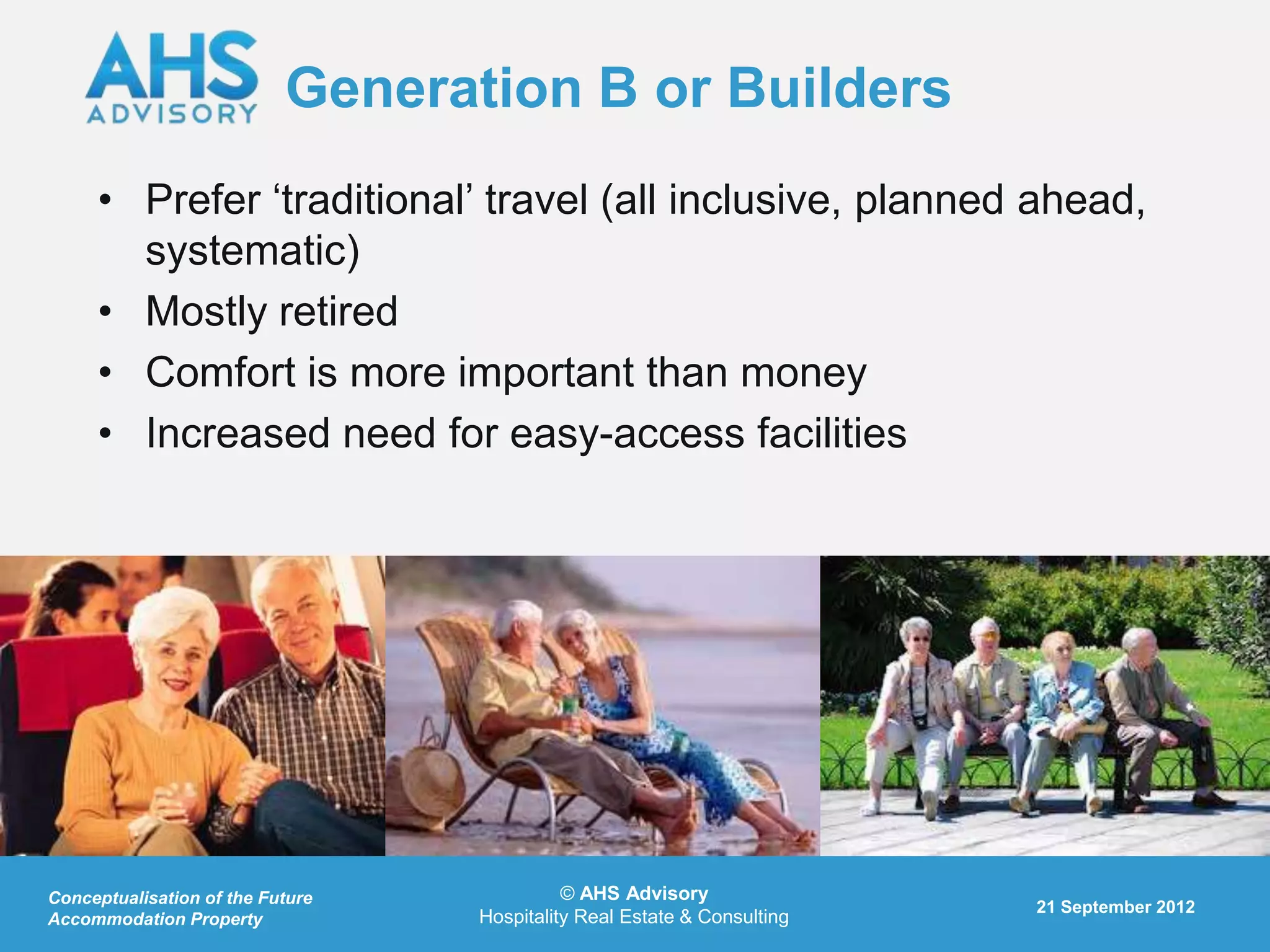 Generation B or Builders
     • Prefer „traditional‟ travel (all inclusive, planned ahead,
       systematic)
     • Mostly retired
     • Comfort is more important than money
     • Increased need for easy-access facilities




Conceptualisation of the Future             © AHS Advisory
                                                                         21 September 2012
Accommodation Property            Hospitality Real Estate & Consulting
 