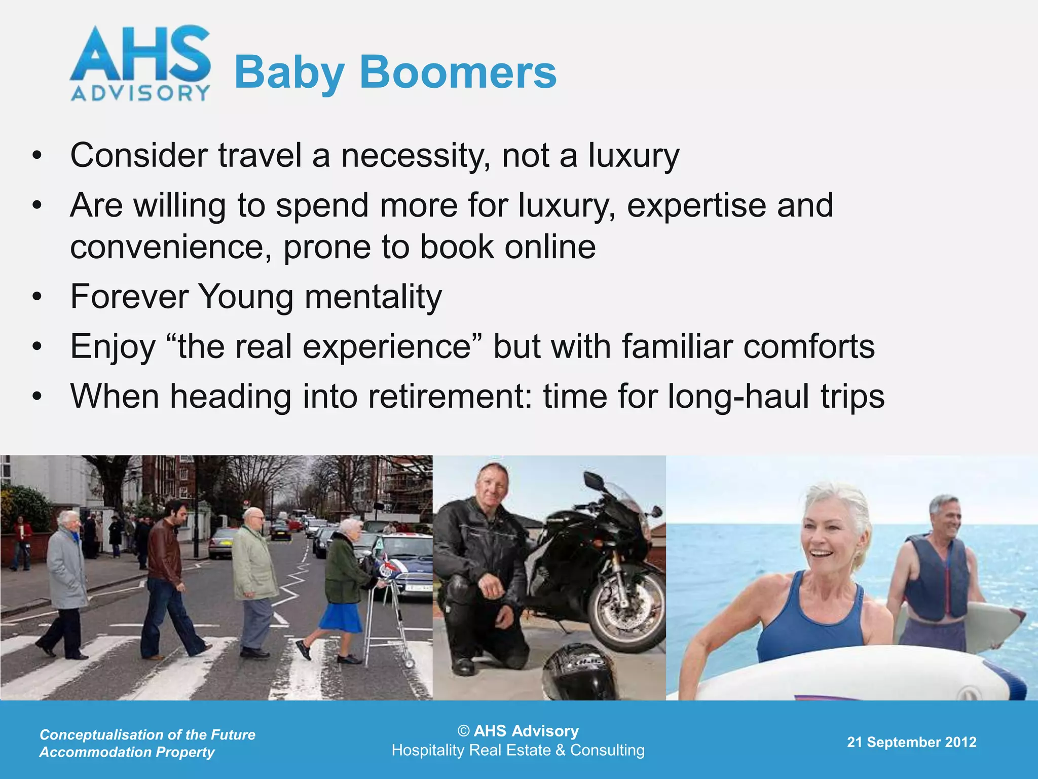 Baby Boomers
• Consider travel a necessity, not a luxury
• Are willing to spend more for luxury, expertise and
  convenience, prone to book online
• Forever Young mentality
• Enjoy “the real experience” but with familiar comforts
• When heading into retirement: time for long-haul trips




Conceptualisation of the Future             © AHS Advisory
                                                                         21 September 2012
Accommodation Property            Hospitality Real Estate & Consulting
 