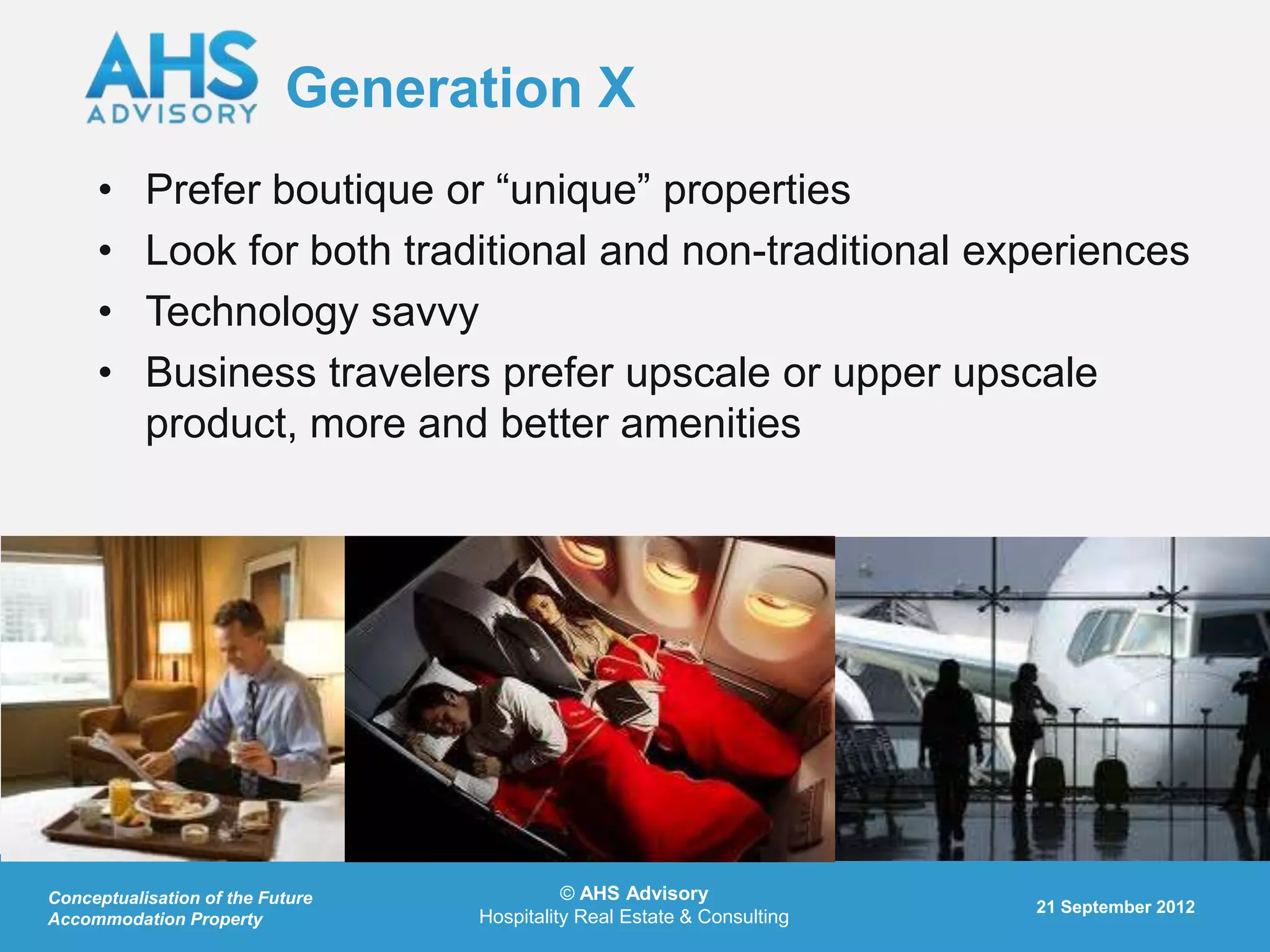 Generation X
     •     Prefer boutique or “unique” properties
     •     Look for both traditional and non-traditional experiences
     •     Technology savvy
     •     Business travelers prefer upscale or upper upscale
           product, more and better amenities




Conceptualisation of the Future             © AHS Advisory
                                                                         21 September 2012
Accommodation Property            Hospitality Real Estate & Consulting
 