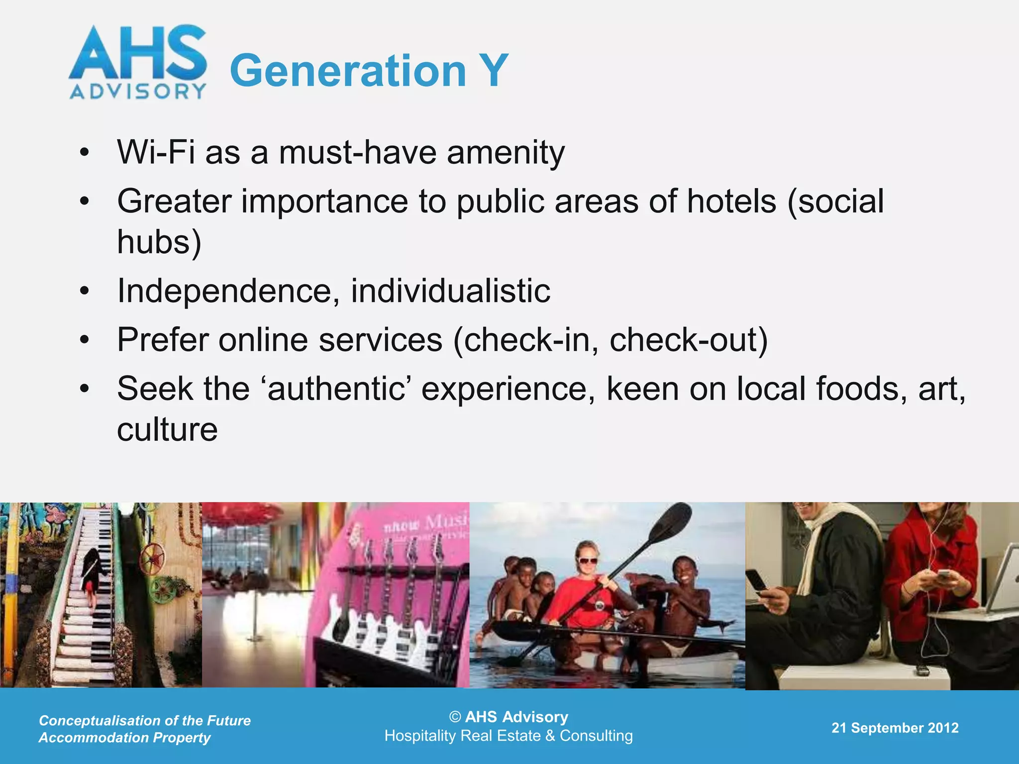 Generation Y
     • Wi-Fi as a must-have amenity
     • Greater importance to public areas of hotels (social
       hubs)
     • Independence, individualistic
     • Prefer online services (check-in, check-out)
     • Seek the „authentic‟ experience, keen on local foods, art,
       culture




Conceptualisation of the Future             © AHS Advisory
                                                                         21 September 2012
Accommodation Property            Hospitality Real Estate & Consulting
 