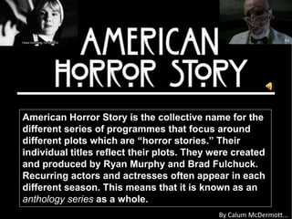 American Horror Story is the collective name for the 
different series of programmes that focus around 
different plots which are “horror stories.” Their 
individual titles reflect their plots. They were created 
and produced by Ryan Murphy and Brad Fulchuck. 
Recurring actors and actresses often appear in each 
different season. This means that it is known as an 
anthology series as a whole. 
By Calum McDermott... 
 