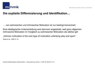 MHMK - Macromedia Hochschule für Medien und Kommunikation




Die explizite Differenzierung und Identifikation…


… von extrinsischer und intrinsischer Motivation ist nur bedingt trennscharf,
Eine idealtypische Unterscheidung wird dennoch angestrebt, weil ganz allgemein
intrinsische Motivation im Vergleich zu extrinsischer Motivation als stärker gilt:
„Intrinsic motivation is the core type of motivation unterlying play and sport.“
(Ryan et al., 2006, S. 3)




Andreas Hebbel-Seeger | Spielmotivation…| Ringvorlesung „Games“. | HAW, 09..Mai 2011 | 12
 