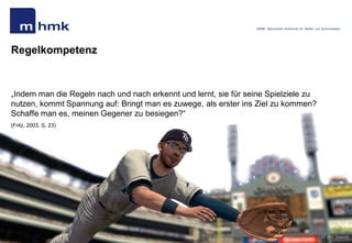 MHMK - Macromedia Hochschule für Medien und Kommunikation




Regelkompetenz


„Indem man die Regeln nach und nach erkennt und lernt, sie für seine Spielziele zu
nutzen, kommt Spannung auf: Bringt man es zuwege, als erster ins Ziel zu kommen?
Schaffe man es, meinen Gegener zu besiegen?“
(Fritz, 2003, S. 23)




Andreas Hebbel-Seeger | Spielmotivation…| Ringvorlesung „Games“. | HAW, 09..Mai 2011 | 44
                                                                                                                                            Bild: 2ksports
 