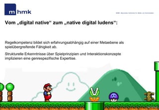 MHMK - Macromedia Hochschule für Medien und Kommunikation




Vom „digital native“ zum „native digital ludens“:


Regelkompetenz bildet sich erfahrungsabhängig auf einer Metaebene als
spielübergreifende Fähigkeit ab.
Strukturelle Erkenntnisse über Spielprinzipien und Interaktionskonzepte
implizieren eine genrespezifische Expertise.




Andreas Hebbel-Seeger | Spielmotivation…| Ringvorlesung „Games“. | HAW, 09..Mai 2011 | 45
                                                                                                                                           Bild: Nintendo
 
