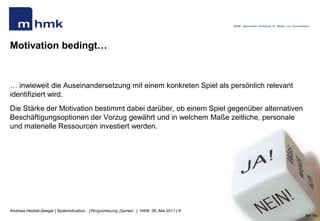 MHMK - Macromedia Hochschule für Medien und Kommunikation




Motivation bedingt…


… inwieweit die Auseinandersetzung mit einem konkreten Spiel als persönlich relevant
identifiziert wird.
Die Stärke der Motivation bestimmt dabei darüber, ob einem Spiel gegenüber alternativen
Beschäftigungsoptionen der Vorzug gewährt und in welchem Maße zeitliche, personale
und materielle Ressourcen investiert werden.




Andreas Hebbel-Seeger | Spielmotivation…| Ringvorlesung „Games“. | HAW, 09..Mai 2011 | 9
                                                                                                                                                 Bild: taz
 