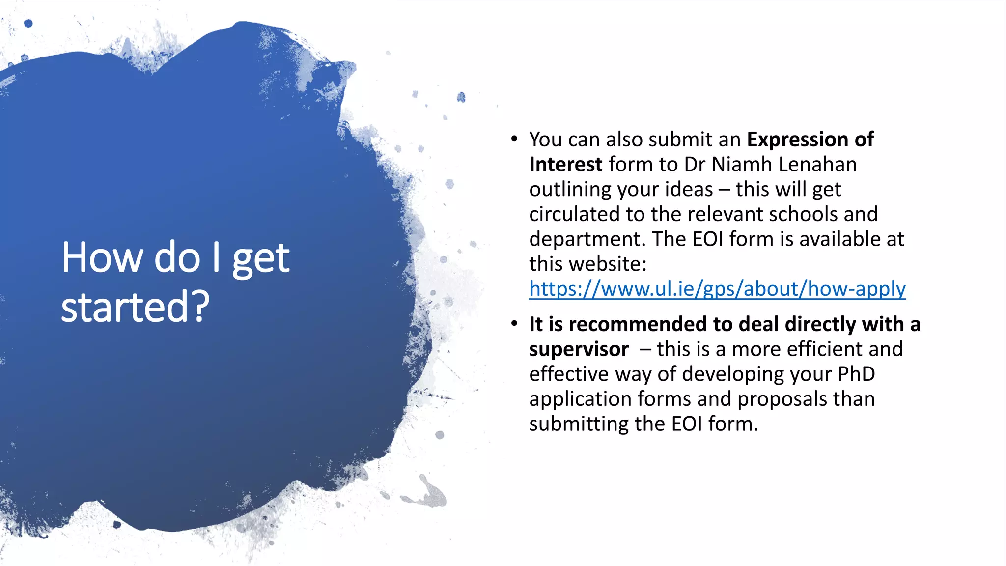 How do I get
started?
• You can also submit an Expression of
Interest form to Dr Niamh Lenahan
outlining your ideas – this will get
circulated to the relevant schools and
department. The EOI form is available at
this website:
https://www.ul.ie/gps/about/how-apply
• It is recommended to deal directly with a
supervisor – this is a more efficient and
effective way of developing your PhD
application forms and proposals than
submitting the EOI form.
 
