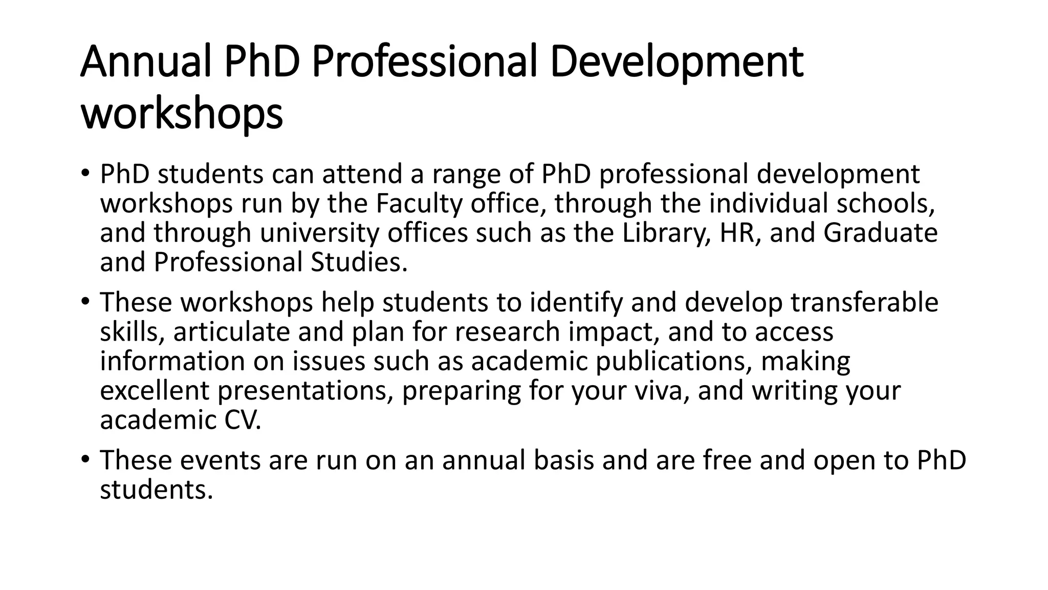 Annual PhD Professional Development
workshops
• PhD students can attend a range of PhD professional development
workshops run by the Faculty office, through the individual schools,
and through university offices such as the Library, HR, and Graduate
and Professional Studies.
• These workshops help students to identify and develop transferable
skills, articulate and plan for research impact, and to access
information on issues such as academic publications, making
excellent presentations, preparing for your viva, and writing your
academic CV.
• These events are run on an annual basis and are free and open to PhD
students.
 