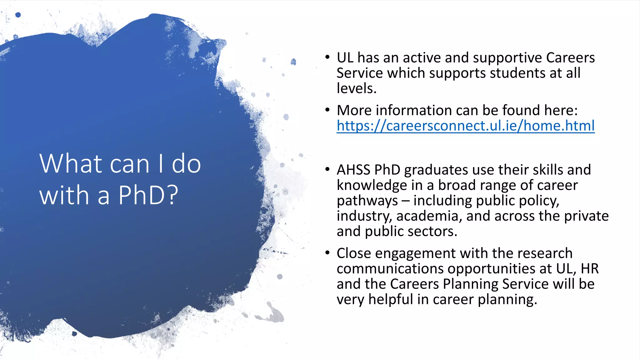 What can I do
with a PhD?
• UL has an active and supportive Careers
Service which supports students at all
levels.
• More information can be found here:
https://careersconnect.ul.ie/home.html
• AHSS PhD graduates use their skills and
knowledge in a broad range of career
pathways – including public policy,
industry, academia, and across the private
and public sectors.
• Close engagement with the research
communications opportunities at UL, HR
and the Careers Planning Service will be
very helpful in career planning.
 