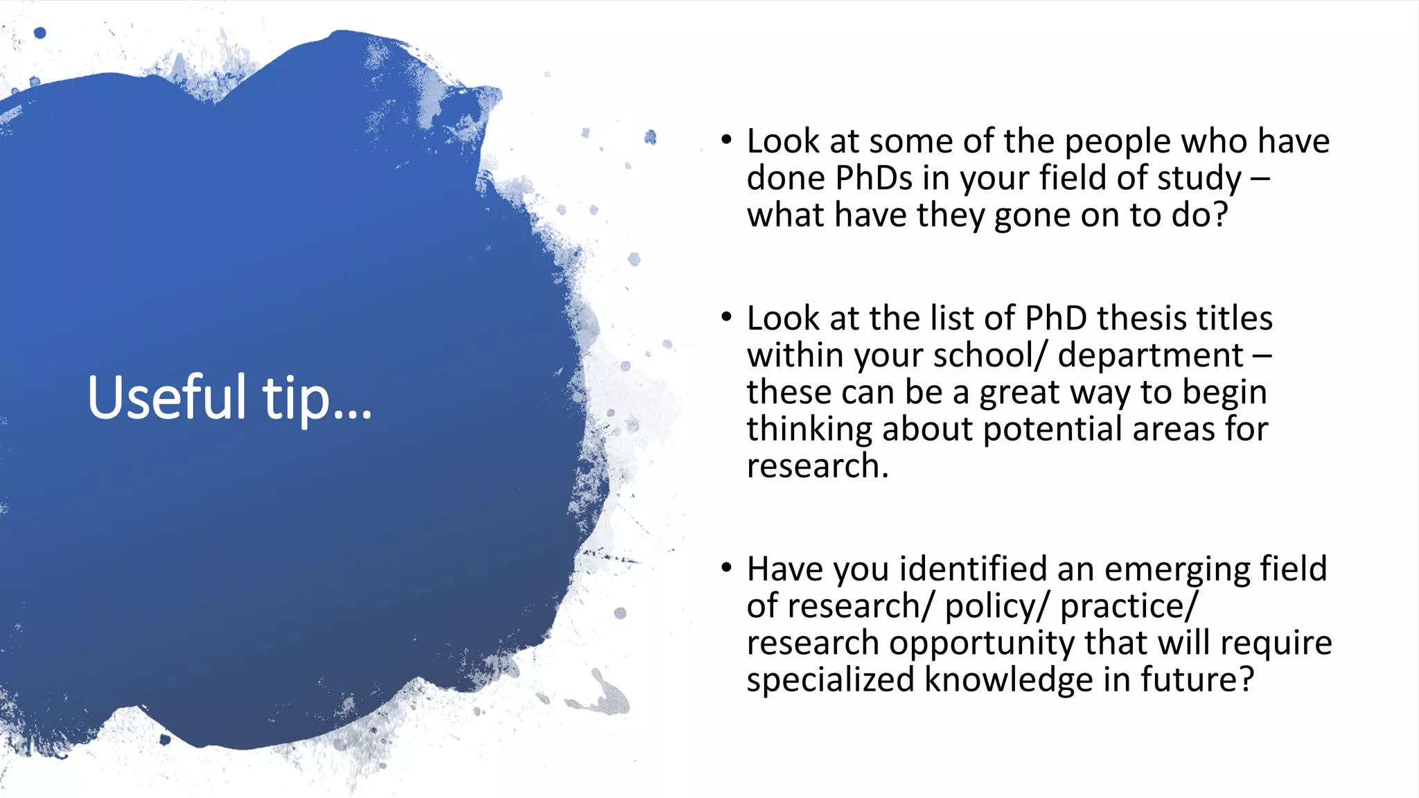 Useful tip…
• Look at some of the people who have
done PhDs in your field of study –
what have they gone on to do?
• Look at the list of PhD thesis titles
within your school/ department –
these can be a great way to begin
thinking about potential areas for
research.
• Have you identified an emerging field
of research/ policy/ practice/
research opportunity that will require
specialized knowledge in future?
 