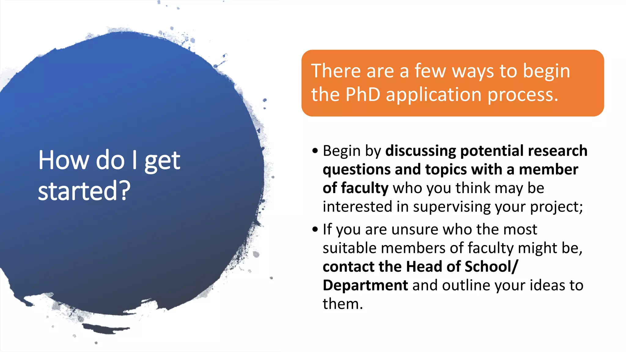 How do I get
started?
There are a few ways to begin
the PhD application process.
• Begin by discussing potential research
questions and topics with a member
of faculty who you think may be
interested in supervising your project;
• If you are unsure who the most
suitable members of faculty might be,
contact the Head of School/
Department and outline your ideas to
them.
 