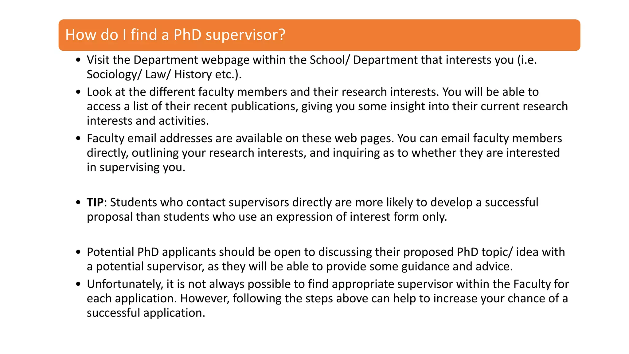 How do I get
started?
How do I find a PhD supervisor?
• Visit the Department webpage within the School/ Department that interests you (i.e.
Sociology/ Law/ History etc.).
• Look at the different faculty members and their research interests. You will be able to
access a list of their recent publications, giving you some insight into their current research
interests and activities.
• Faculty email addresses are available on these web pages. You can email faculty members
directly, outlining your research interests, and inquiring as to whether they are interested
in supervising you.
• TIP: Students who contact supervisors directly are more likely to develop a successful
proposal than students who use an expression of interest form only.
• Potential PhD applicants should be open to discussing their proposed PhD topic/ idea with
a potential supervisor, as they will be able to provide some guidance and advice.
• Unfortunately, it is not always possible to find appropriate supervisor within the Faculty for
each application. However, following the steps above can help to increase your chance of a
successful application.
 