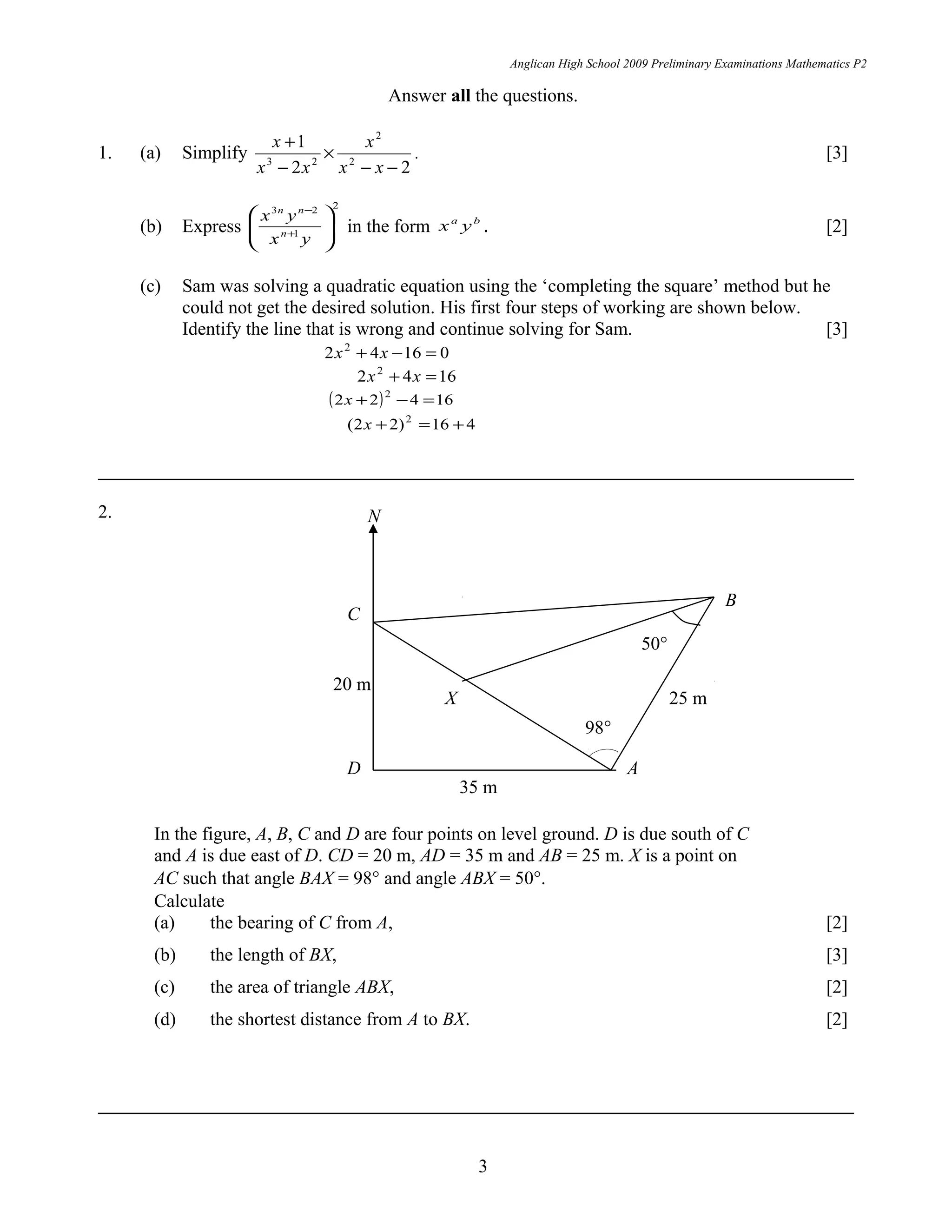 Anglican High School 2009 Preliminary Examinations Mathematics P2
Answer all the questions.
1. (a) Simplify
22
1
2
2
23
−−
×
−
+
xx
x
xx
x
. [3]
(b) Express
2
1
23






+
−
yx
yx
n
nn
in the form ba
yx . [2]
(c) Sam was solving a quadratic equation using the ‘completing the square’ method but he
could not get the desired solution. His first four steps of working are shown below.
Identify the line that is wrong and continue solving for Sam. [3]
01642 2
=−+ xx
1642 2
=+ xx
( ) 16422 2
=−+x
416)22( 2
+=+x
2.
In the figure, A, B, C and D are four points on level ground. D is due south of C
and A is due east of D. CD = 20 m, AD = 35 m and AB = 25 m. X is a point on
AC such that angle BAX = 98° and angle ABX = 50°.
Calculate
(a) the bearing of C from A, [2]
(b) the length of BX, [3]
(c) the area of triangle ABX, [2]
(d) the shortest distance from A to BX. [2]
3
35 m
A
B
C
D
X
20 m
25 m
98°
50°
N
 