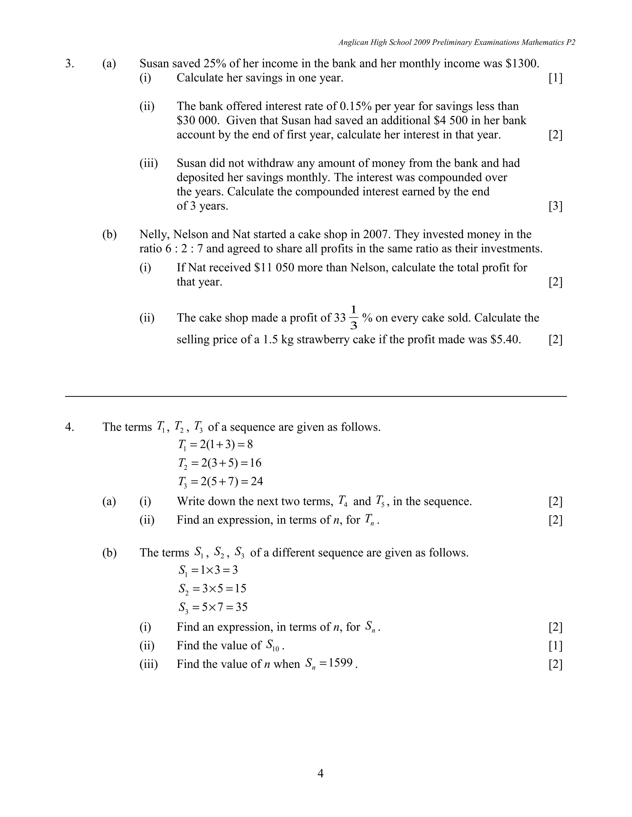 Anglican High School 2009 Preliminary Examinations Mathematics P2
3. (a) Susan saved 25% of her income in the bank and her monthly income was $1300.
(i) Calculate her savings in one year. [1]
(ii) The bank offered interest rate of 0.15% per year for savings less than
$30 000. Given that Susan had saved an additional $4 500 in her bank
account by the end of first year, calculate her interest in that year. [2]
(iii) Susan did not withdraw any amount of money from the bank and had
deposited her savings monthly. The interest was compounded over
the years. Calculate the compounded interest earned by the end
of 3 years. [3]
(b) Nelly, Nelson and Nat started a cake shop in 2007. They invested money in the
ratio 6 : 2 : 7 and agreed to share all profits in the same ratio as their investments.
(i) If Nat received $11 050 more than Nelson, calculate the total profit for
that year. [2]
(ii) The cake shop made a profit of 33
3
1
% on every cake sold. Calculate the
selling price of a 1.5 kg strawberry cake if the profit made was $5.40. [2]
4. The terms 1T , 2T , 3T of a sequence are given as follows.
1 2(1 3) 8T = + =
2 2(3 5) 16T = + =
3 2(5 7) 24T = + =
(a) (i) Write down the next two terms, 4T and 5T , in the sequence. [2]
(ii) Find an expression, in terms of n, for nT . [2]
(b) The terms 1S , 2S , 3S of a different sequence are given as follows.
1 1 3 3S = × =
2 3 5 15S = × =
3 5 7 35S = × =
(i) Find an expression, in terms of n, for nS . [2]
(ii) Find the value of 10S . [1]
(iii) Find the value of n when 1599nS = . [2]
4
 