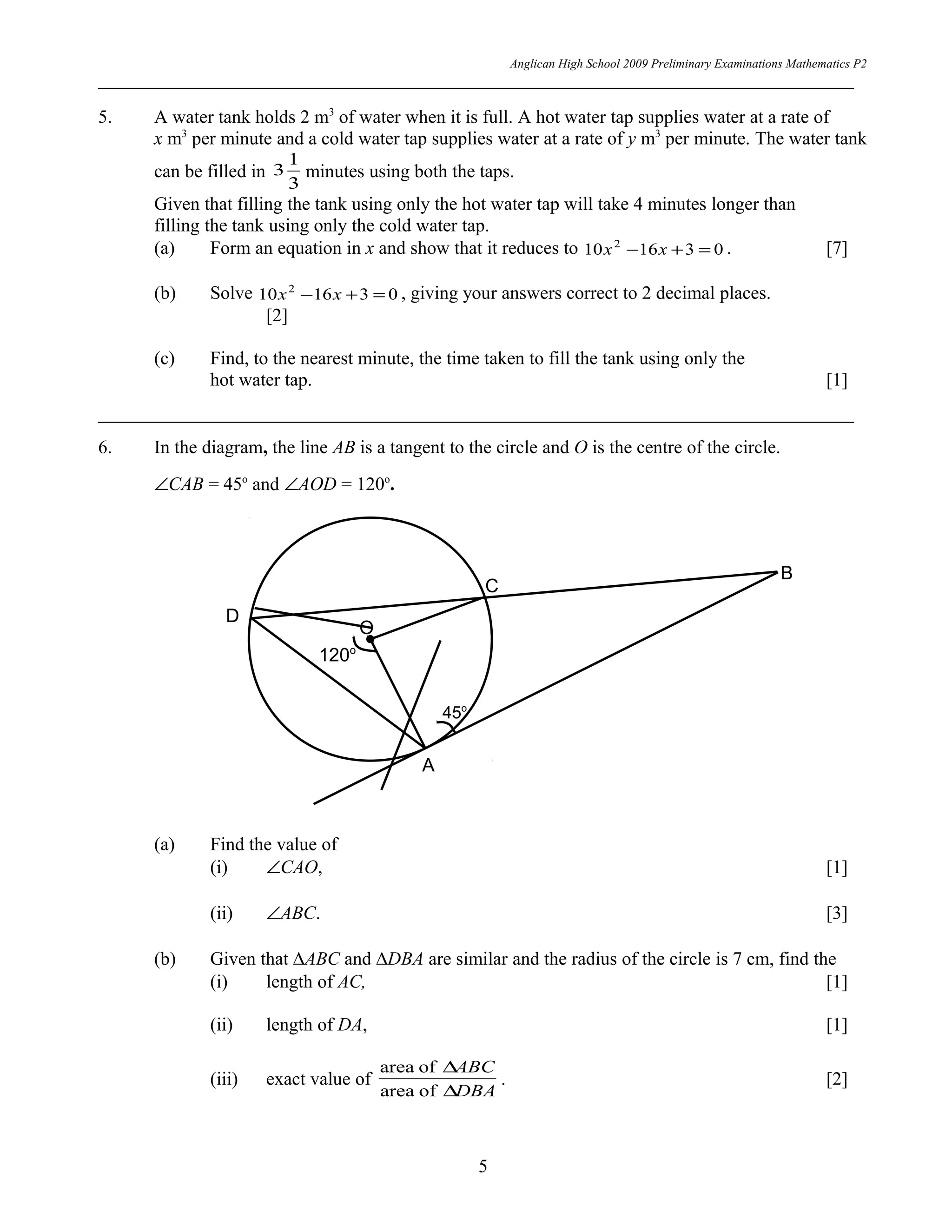 Anglican High School 2009 Preliminary Examinations Mathematics P2
5. A water tank holds 2 m3
of water when it is full. A hot water tap supplies water at a rate of
x m3
per minute and a cold water tap supplies water at a rate of y m3
per minute. The water tank
can be filled in
3
1
3 minutes using both the taps.
Given that filling the tank using only the hot water tap will take 4 minutes longer than
filling the tank using only the cold water tap.
(a) Form an equation in x and show that it reduces to 031610 2
=+− xx . [7]
(b) Solve 031610 2
=+− xx , giving your answers correct to 2 decimal places.
[2]
(c) Find, to the nearest minute, the time taken to fill the tank using only the
hot water tap. [1]
6. In the diagram, the line AB is a tangent to the circle and O is the centre of the circle.
∠CAB = 45o
and ∠AOD = 120o
.
(a) Find the value of
(i) ∠CAO, [1]
(ii) ∠ABC. [3]
(b) Given that ∆ABC and ∆DBA are similar and the radius of the circle is 7 cm, find the
(i) length of AC, [1]
(ii) length of DA, [1]
(iii) exact value of
DBA
ABC
∆
∆
ofarea
ofarea
. [2]
5
45o
A
B
O
D
C
120o
 