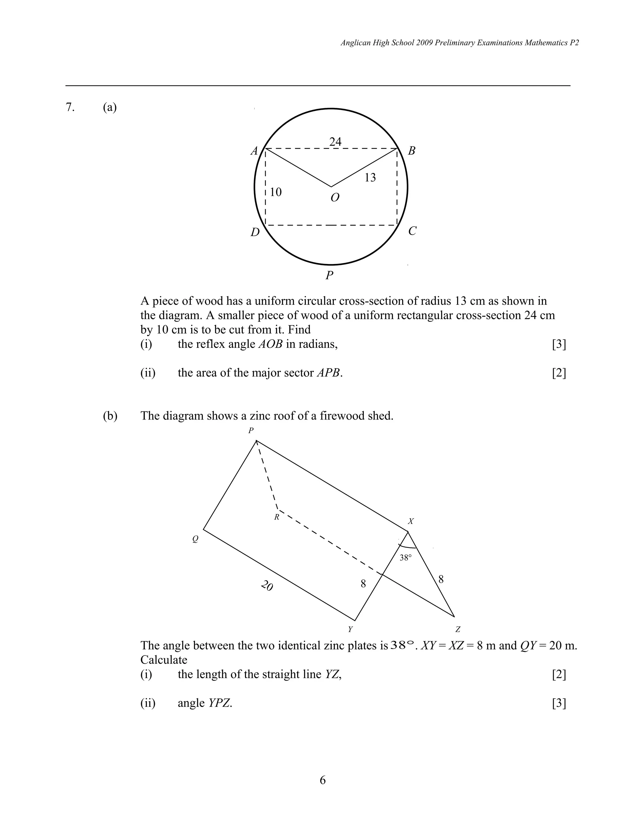 CD
BA
10 O
24
13
P
°38
88
X
Y Z
R
P
Q
20
Anglican High School 2009 Preliminary Examinations Mathematics P2
7. (a)
A piece of wood has a uniform circular cross-section of radius 13 cm as shown in
the diagram. A smaller piece of wood of a uniform rectangular cross-section 24 cm
by 10 cm is to be cut from it. Find
(i) the reflex angle AOB in radians, [3]
(ii) the area of the major sector APB. [2]
(b) The diagram shows a zinc roof of a firewood shed.
The angle between the two identical zinc plates is °38 . XY = XZ = 8 m and QY = 20 m.
Calculate
(i) the length of the straight line YZ, [2]
(ii) angle YPZ. [3]
6
 