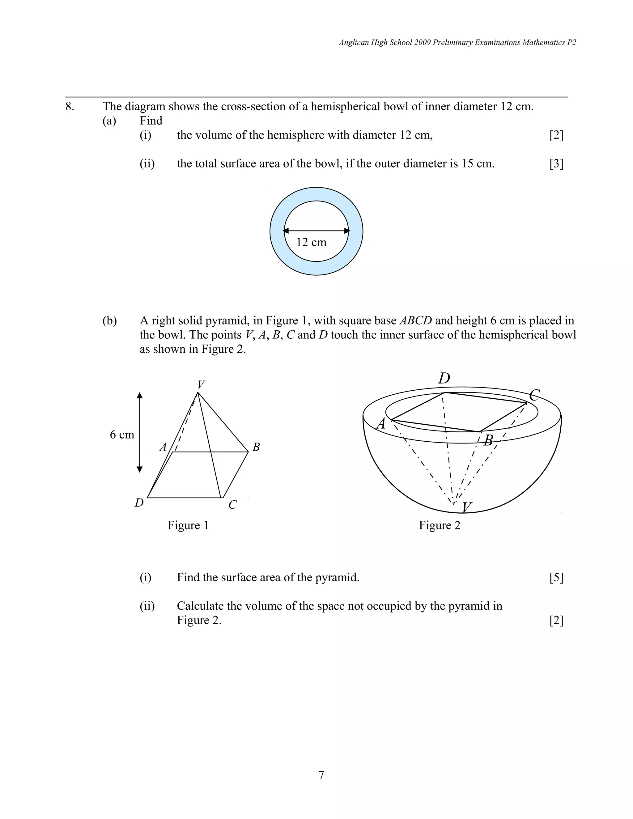 12 cm
D
A
B
V
C
BA
D C
V
6 cm
Anglican High School 2009 Preliminary Examinations Mathematics P2
8. The diagram shows the cross-section of a hemispherical bowl of inner diameter 12 cm.
(a) Find
(i) the volume of the hemisphere with diameter 12 cm, [2]
(ii) the total surface area of the bowl, if the outer diameter is 15 cm. [3]
(b) A right solid pyramid, in Figure 1, with square base ABCD and height 6 cm is placed in
the bowl. The points V, A, B, C and D touch the inner surface of the hemispherical bowl
as shown in Figure 2.
(i) Find the surface area of the pyramid. [5]
(ii) Calculate the volume of the space not occupied by the pyramid in
Figure 2. [2]
7
Figure 1 Figure 2
 