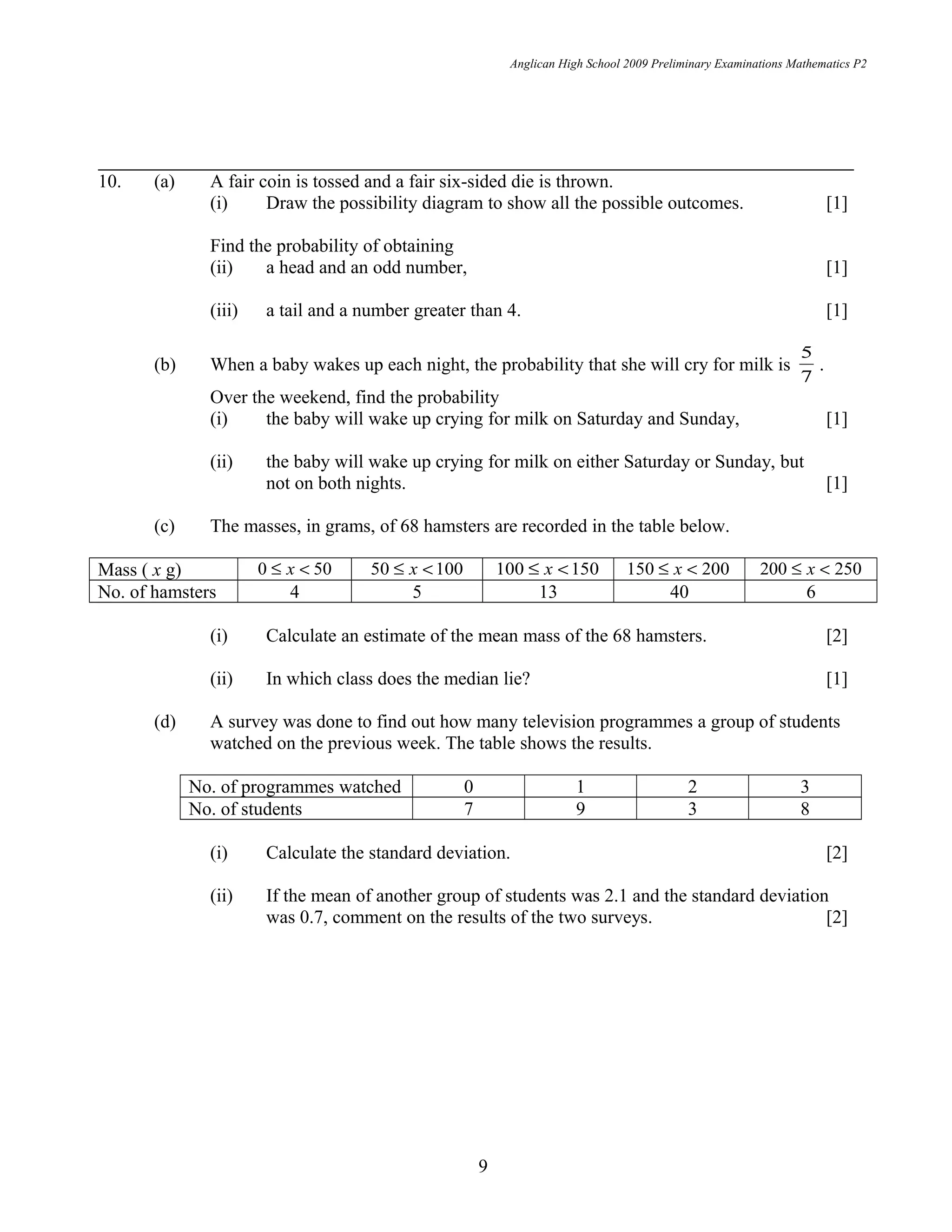 Anglican High School 2009 Preliminary Examinations Mathematics P2
10. (a) A fair coin is tossed and a fair six-sided die is thrown.
(i) Draw the possibility diagram to show all the possible outcomes. [1]
Find the probability of obtaining
(ii) a head and an odd number, [1]
(iii) a tail and a number greater than 4. [1]
(b) When a baby wakes up each night, the probability that she will cry for milk is
7
5
.
Over the weekend, find the probability
(i) the baby will wake up crying for milk on Saturday and Sunday, [1]
(ii) the baby will wake up crying for milk on either Saturday or Sunday, but
not on both nights. [1]
(c) The masses, in grams, of 68 hamsters are recorded in the table below.
Mass ( x g) 500 <≤ x 10050 <≤ x 150100 <≤ x 200150 <≤ x 250200 <≤ x
No. of hamsters 4 5 13 40 6
(i) Calculate an estimate of the mean mass of the 68 hamsters. [2]
(ii) In which class does the median lie? [1]
(d) A survey was done to find out how many television programmes a group of students
watched on the previous week. The table shows the results.
No. of programmes watched 0 1 2 3
No. of students 7 9 3 8
(i) Calculate the standard deviation. [2]
(ii) If the mean of another group of students was 2.1 and the standard deviation
was 0.7, comment on the results of the two surveys. [2]
9
 