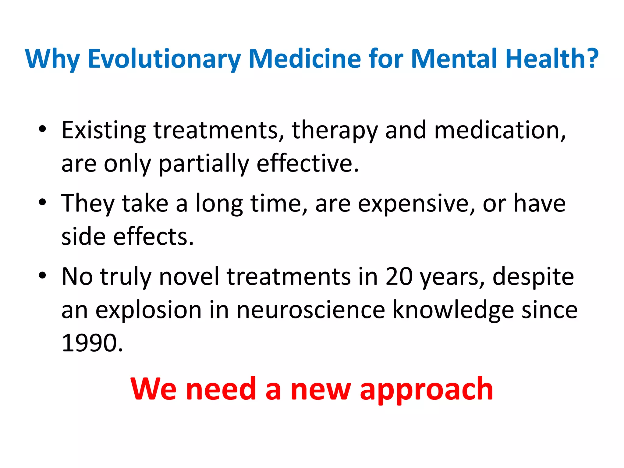 Why Evolutionary Medicine for Mental Health?Existing treatments, therapy and medication, are only partially effective.They take a long time, are expensive, or have side effects.No truly novel treatments in 20 years, despite an explosion in neuroscience knowledge since 1990.We need a new approach