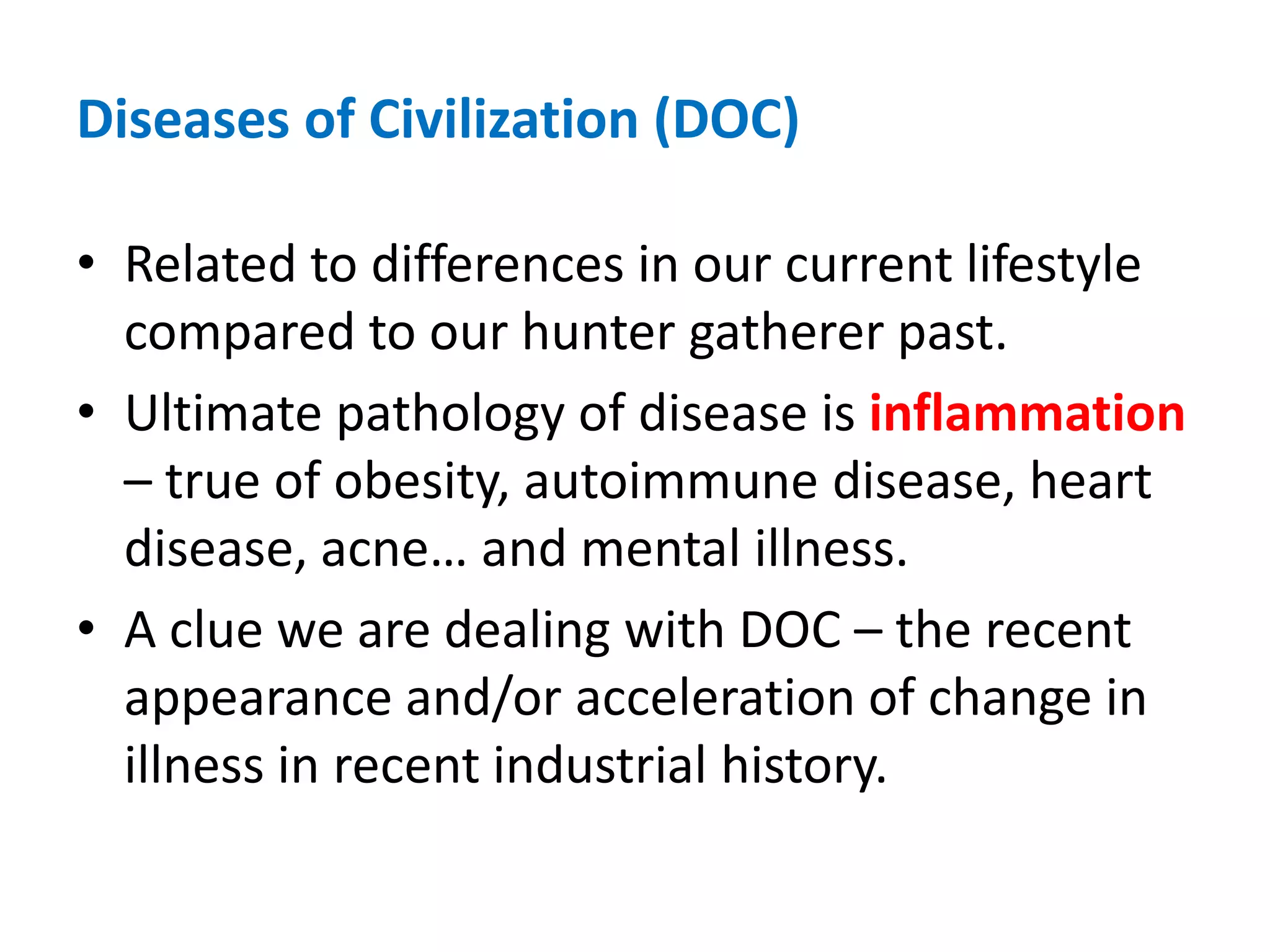 Diseases of Civilization (DOC)Related to differences in our current lifestyle compared to our hunter gatherer past.Ultimate pathology of disease is inflammation – true of obesity, autoimmune disease, heart disease, acne… and mental illness.A clue we are dealing with DOC – the recent appearance and/or acceleration of change in illness in recent industrial history.